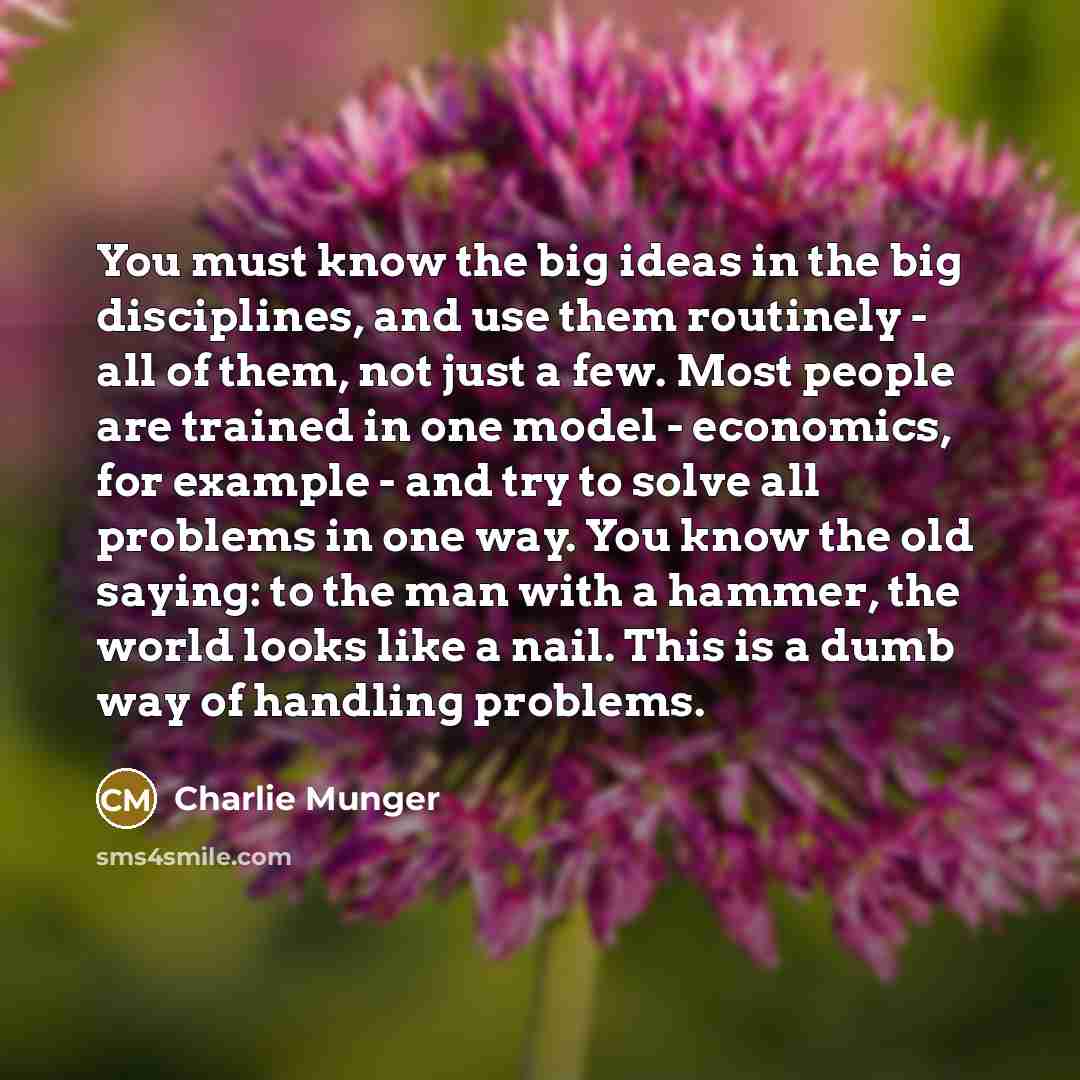 “You must know the big ideas in the big disciplines, and use them routinely - all of them, not just a few. Most people are trained in one model - economics, for example - and try to solve all problems in one way. You know the old saying: to the man with a hammer, the world looks like a nail. This…” quote by Charlie Munger