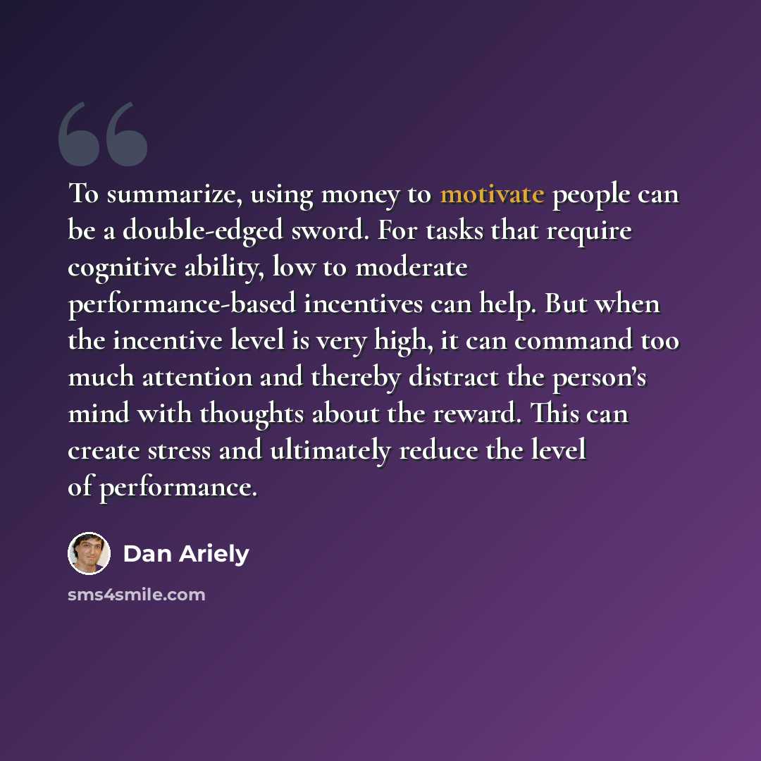 “To summarize, using money to motivate people can be a double-edged sword. For tasks that require cognitive ability, low to moderate performance-based incentives can help. But when the incentive level is very high, it can command too much attention and thereby distract the person’s mind with…” quote by Dan Ariely