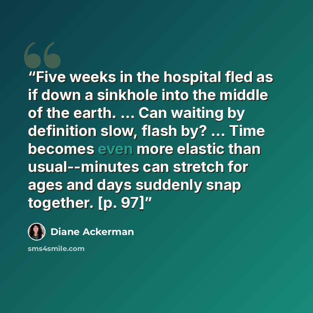 “Five weeks in the hospital fled as if down a sinkhole into the middle of the earth. ... Can waiting by definition slow, flash by? ... Time becomes even more elastic than usual--minutes can stretch for ages and days suddenly snap together. [p. 97]” quote by Diane Ackerman