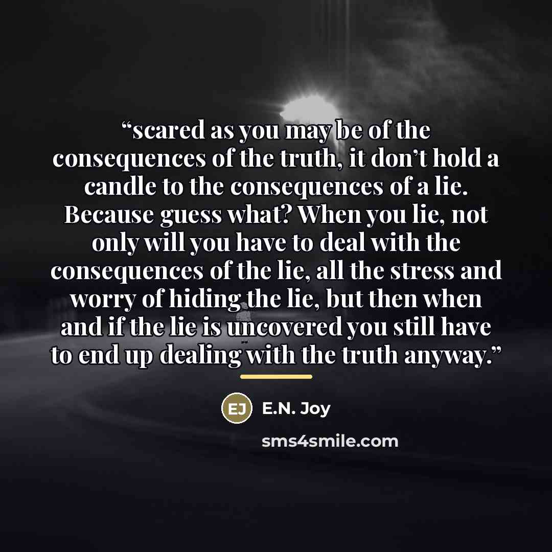 “scared as you may be of the consequences of the truth, it don’t hold a candle to the consequences of a lie. Because guess what? When you lie, not only will you have to deal with the consequences of the lie, all the stress and worry of hiding the lie, but then when and if the lie is uncovered you…” quote by E.N. Joy