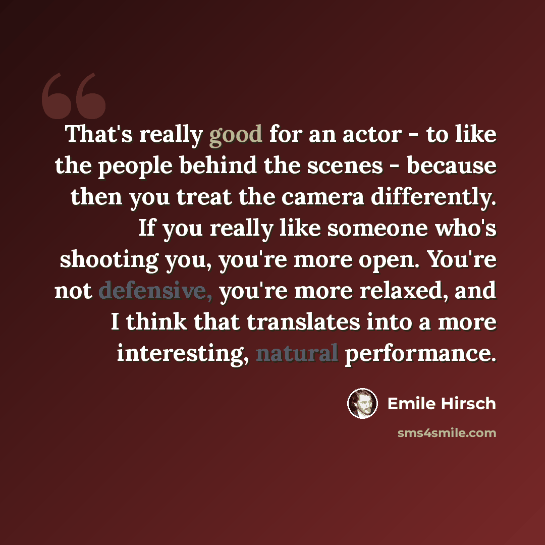 “That's really good for an actor - to like the people behind the scenes - because then you treat the camera differently. If you really like someone who's shooting you, you're more open. You're not defensive, you're more relaxed, and I think that translates into a more interesting, natural…” quote by Emile Hirsch