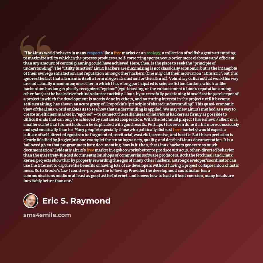“The Linux world behaves in many respects like a free market or an ecology, a collection of selfish agents attempting to maximize utility which in the process produces a self-correcting spontaneous order more elaborate and efficient than any amount of central planning could have achieved. Here…” quote by Eric S. Raymond