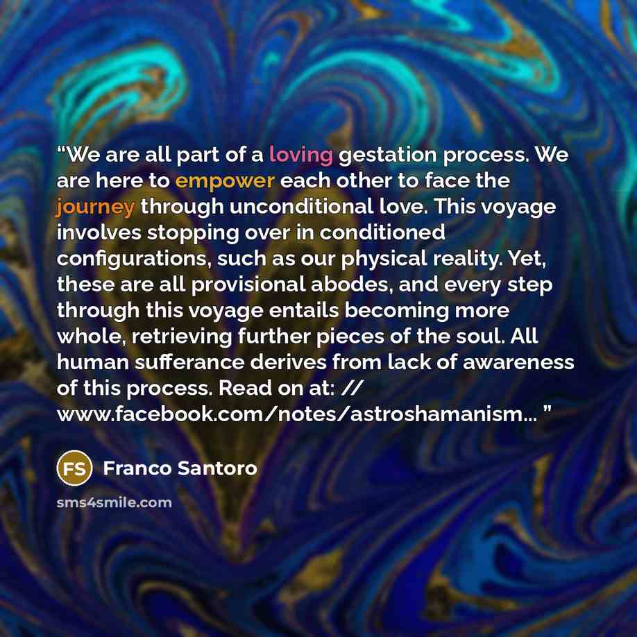 “We are all part of a loving gestation process. We are here to empower each other to face the journey through unconditional love. This voyage involves stopping over in conditioned configurations, such as our physical reality. Yet, these are all provisional abodes, and every step through this voyage…” quote by Franco Santoro