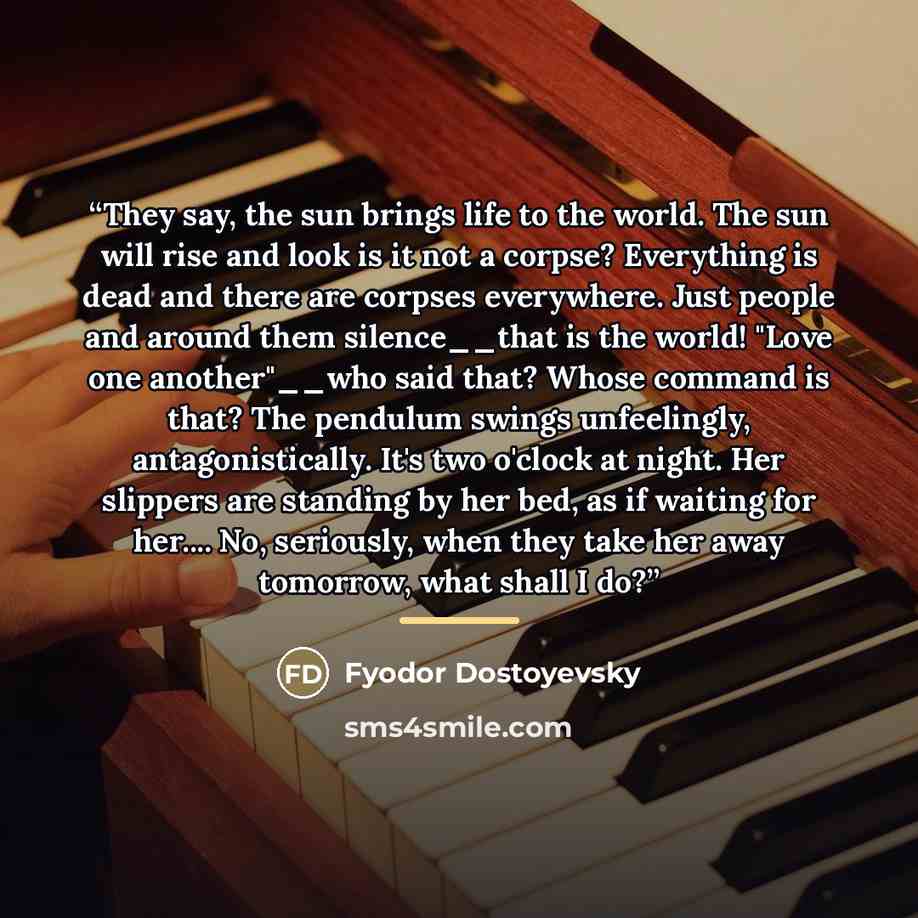 “They say, the sun brings life to the world. The sun will rise and look is it not a corpse? Everything is dead and there are corpses everywhere. Just people and around them silence__that is the world! "Love one another"__who said that? Whose command is that? The pendulum swings unfeelingly…” quote by Fyodor Dostoyevsky