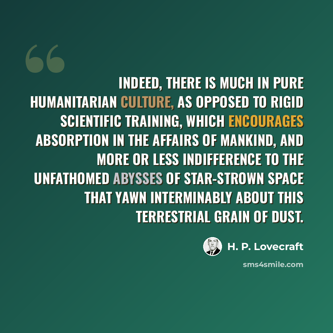 “Indeed, there is much in pure humanitarian culture, as opposed to rigid scientific training, which encourages absorption in the affairs of mankind, and more or less indifference to the unfathomed abysses of star-strown space that yawn interminably about this terrestrial grain of dust.” quote by H. P. Lovecraft