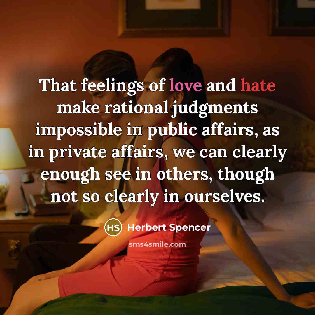 “That feelings of love and hate make rational judgments impossible in public affairs, as in private affairs, we can clearly enough see in others, though not so clearly in ourselves.” quote by Herbert Spencer