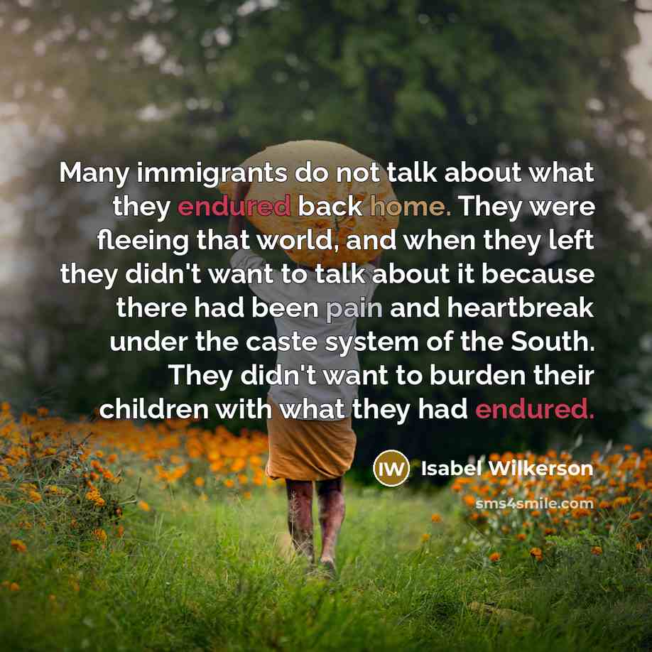 “Many immigrants do not talk about what they endured back home. They were fleeing that world, and when they left they didn't want to talk about it because there had been pain and heartbreak under the caste system of the South. They didn't want to burden their children with what they had endured.” quote by Isabel Wilkerson