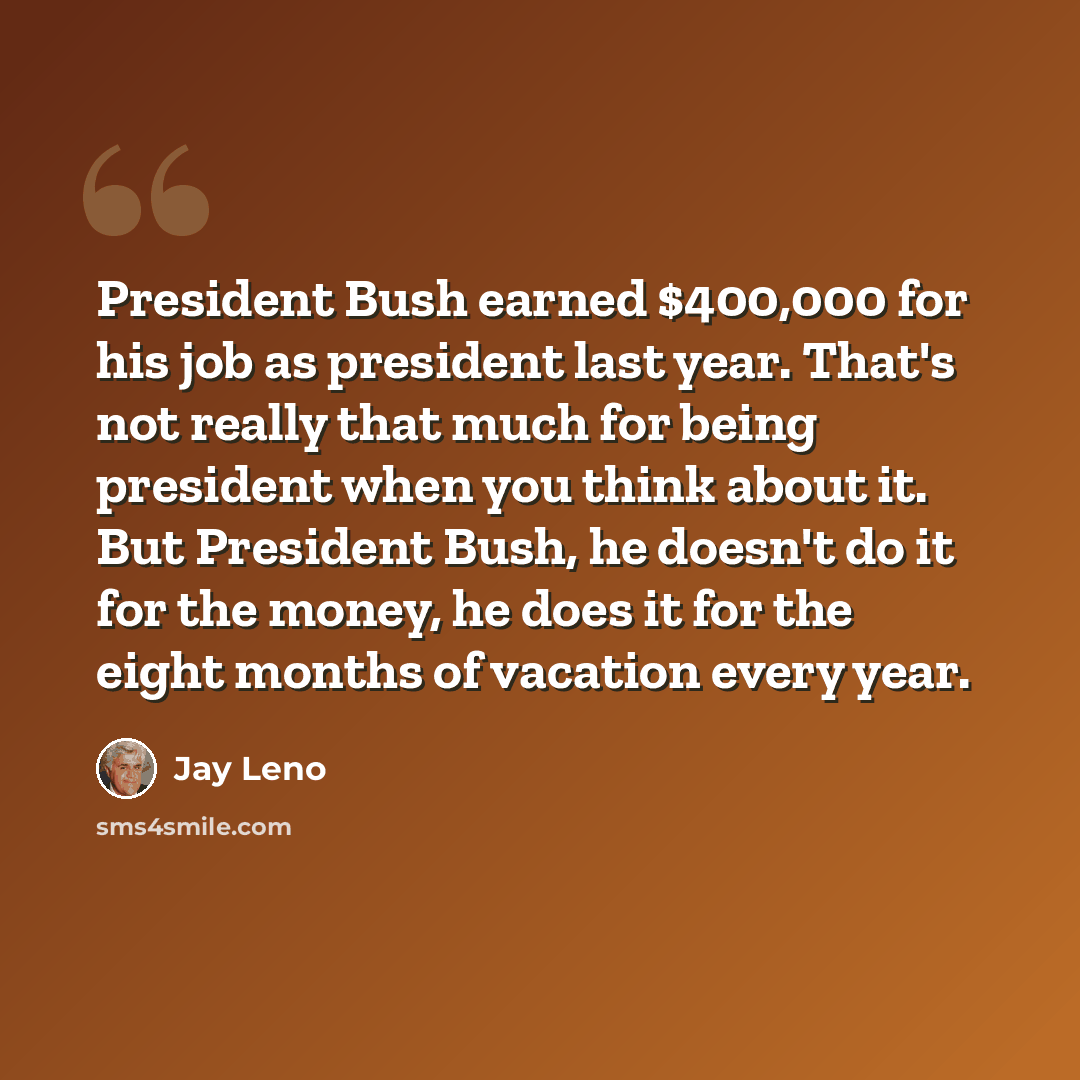 “President Bush earned $400,000 for his job as president last year. That's not really that much for being president when you think about it. But President Bush, he doesn't do it for the money, he does it for the eight months of vacation every year.” quote by Jay Leno
