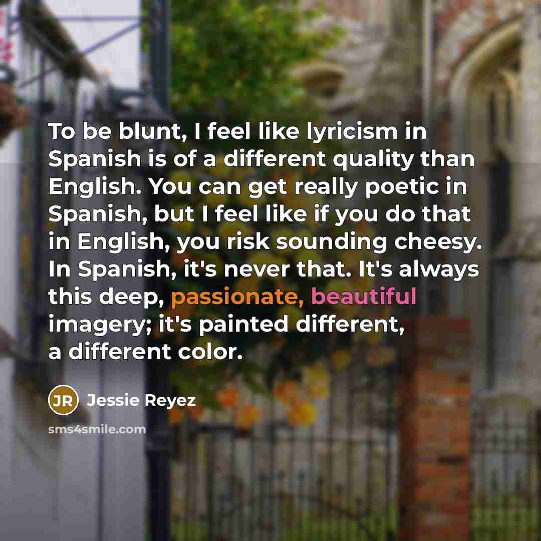 “To be blunt, I feel like lyricism in Spanish is of a different quality than English. You can get really poetic in Spanish, but I feel like if you do that in English, you risk sounding cheesy. In Spanish, it's never that. It's always this deep, passionate, beautiful imagery; it's painted different…” quote by Jessie Reyez