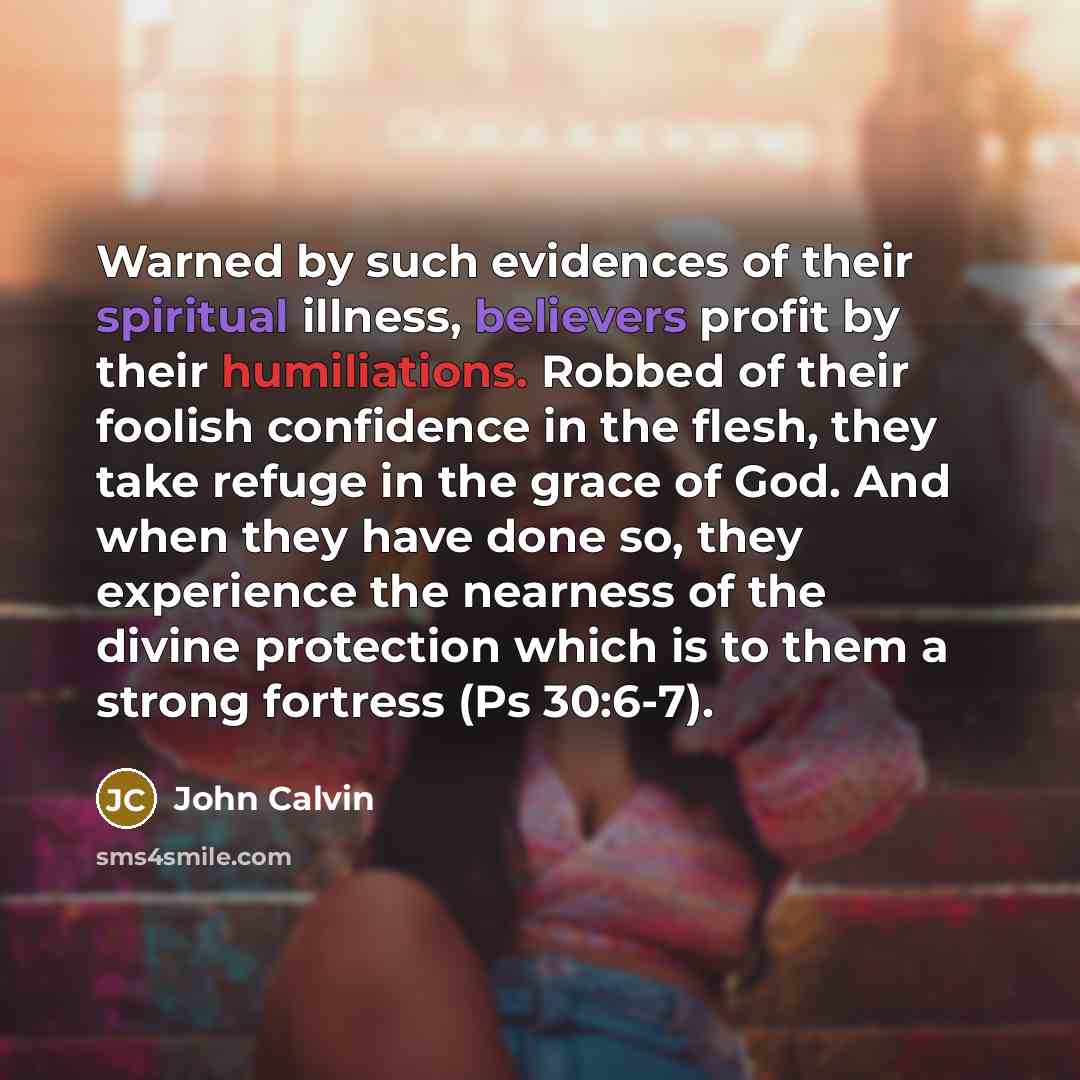 “Warned by such evidences of their spiritual illness, believers profit by their humiliations. Robbed of their foolish confidence in the flesh, they take refuge in the grace of God. And when they have done so, they experience the nearness of the divine protection which is to them a strong fortress…” quote by John Calvin