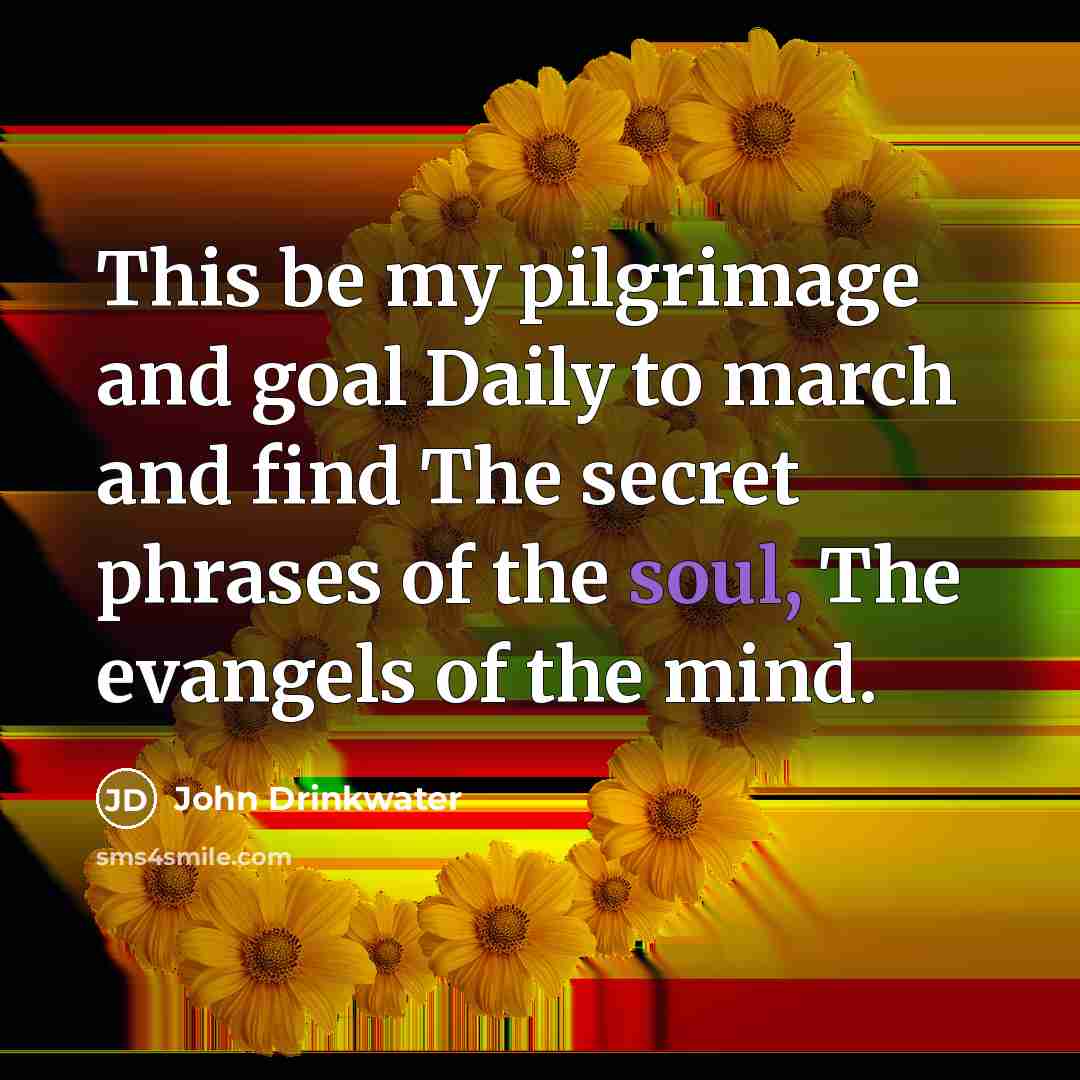 “This be my pilgrimage and goal Daily to march and find The secret phrases of the soul, The evangels of the mind.” quote by John Drinkwater