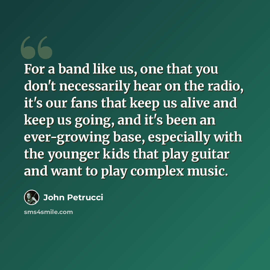 “For a band like us, one that you don't necessarily hear on the radio, it's our fans that keep us alive and keep us going, and it's been an ever-growing base, especially with the younger kids that play guitar and want to play complex music.” quote by John Petrucci
