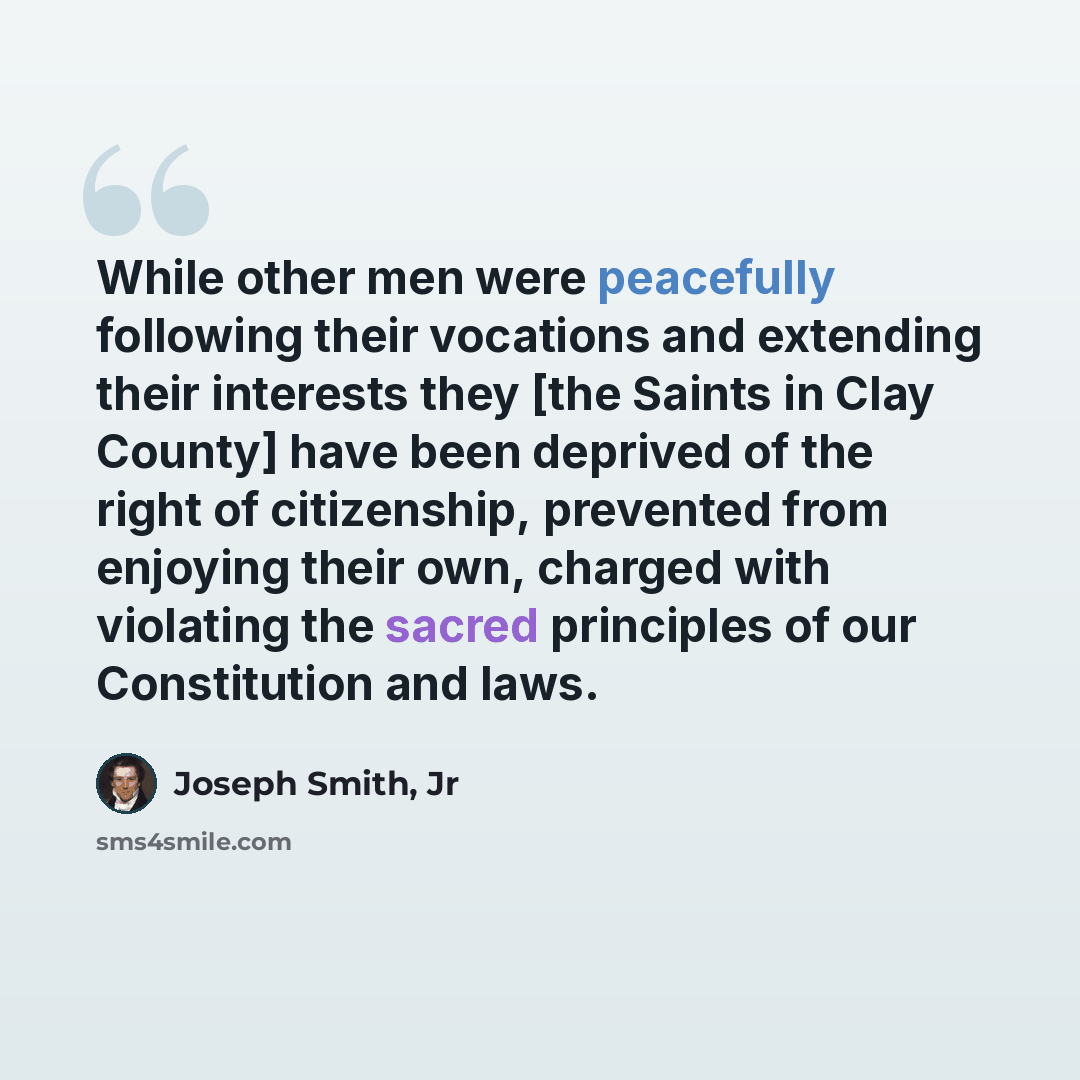 “While other men were peacefully following their vocations and extending their interests they [the Saints in Clay County] have been deprived of the right of citizenship, prevented from enjoying their own, charged with violating the sacred principles of our Constitution and laws.” quote by Joseph Smith, Jr