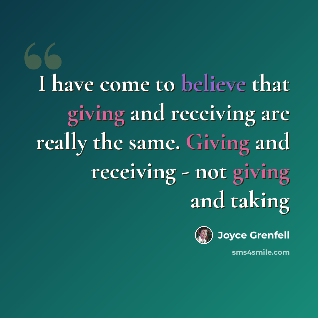 “I have come to believe that giving and receiving are really the same. Giving and receiving - not giving and taking” quote by Joyce Grenfell