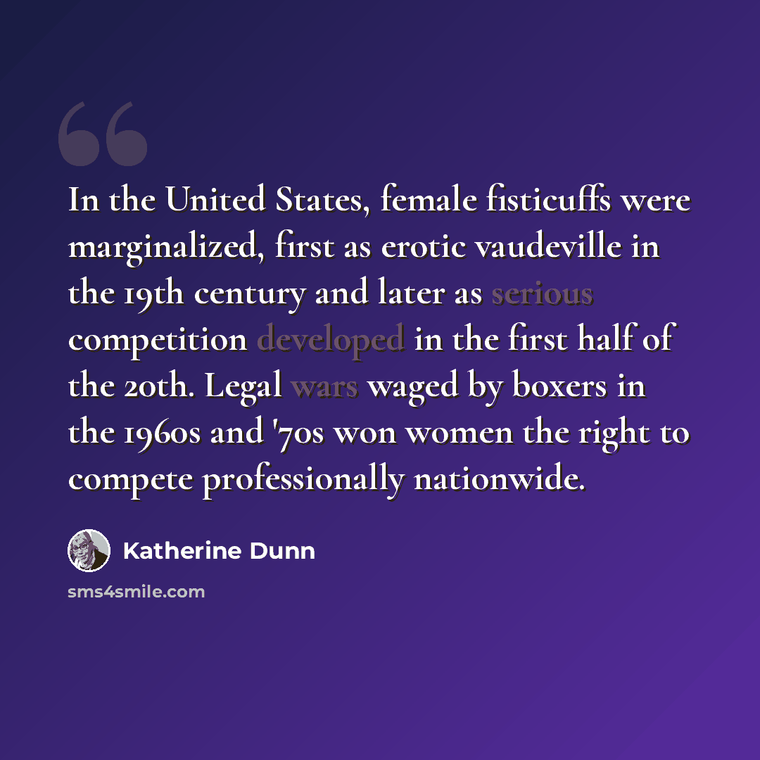 “In the United States, female fisticuffs were marginalized, first as erotic vaudeville in the 19th century and later as serious competition developed in the first half of the 20th. Legal wars waged by boxers in the 1960s and '70s won women the right to compete professionally nationwide.” quote by Katherine Dunn