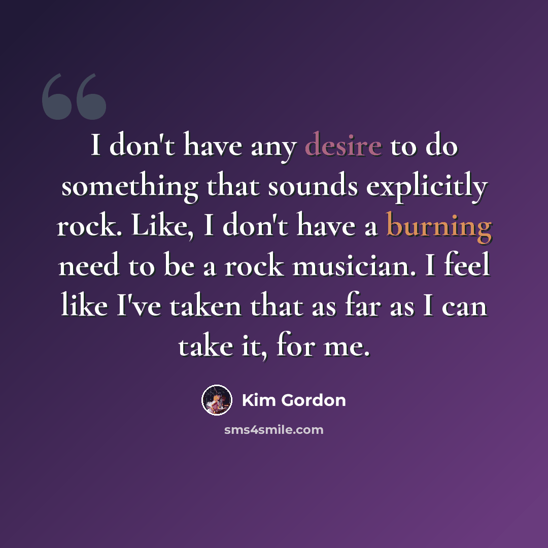 “I don't have any desire to do something that sounds explicitly rock. Like, I don't have a burning need to be a rock musician. I feel like I've taken that as far as I can take it, for me.” quote by Kim Gordon