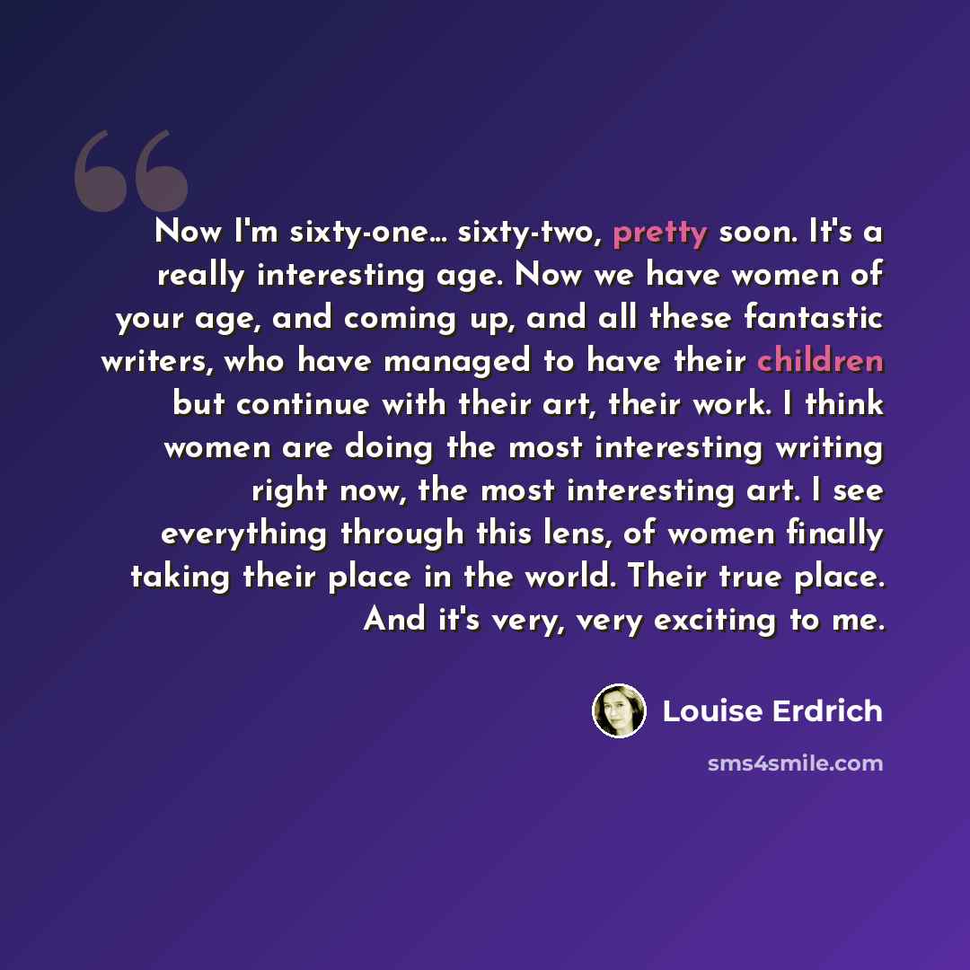 “Now I'm sixty-one... sixty-two, pretty soon. It's a really interesting age. Now we have women of your age, and coming up, and all these fantastic writers, who have managed to have their children but continue with their art, their work. I think women are doing the most interesting writing right…” quote by Louise Erdrich