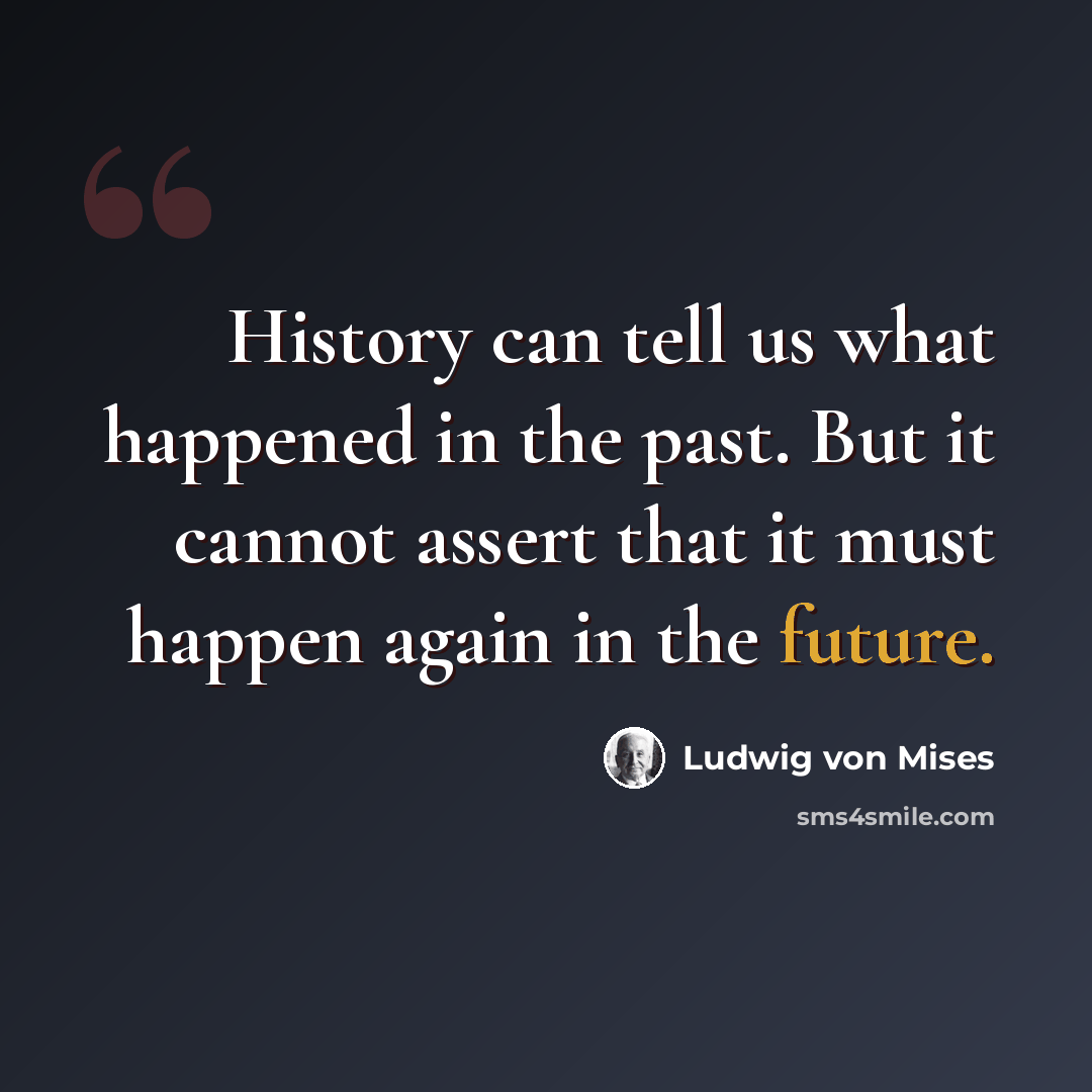 “History can tell us what happened in the past. But it cannot assert that it must happen again in the future.” quote by Ludwig von Mises