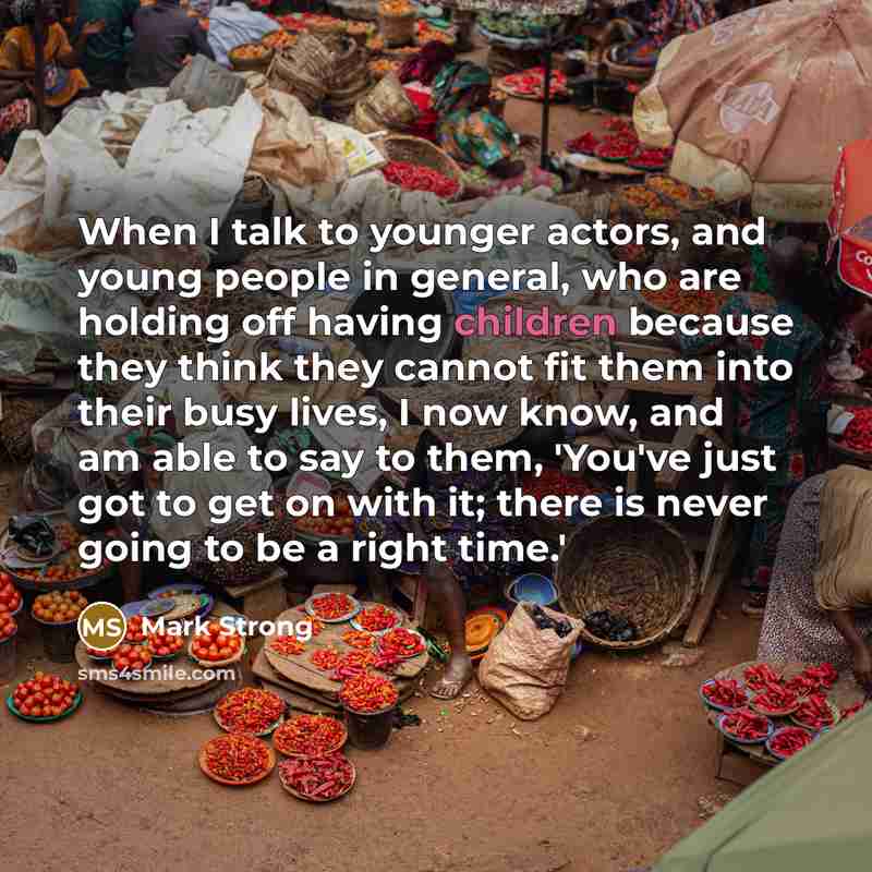 “When I talk to younger actors, and young people in general, who are holding off having children because they think they cannot fit them into their busy lives, I now know, and am able to say to them, 'You've just got to get on with it; there is never going to be a right time.'” quote by Mark Strong