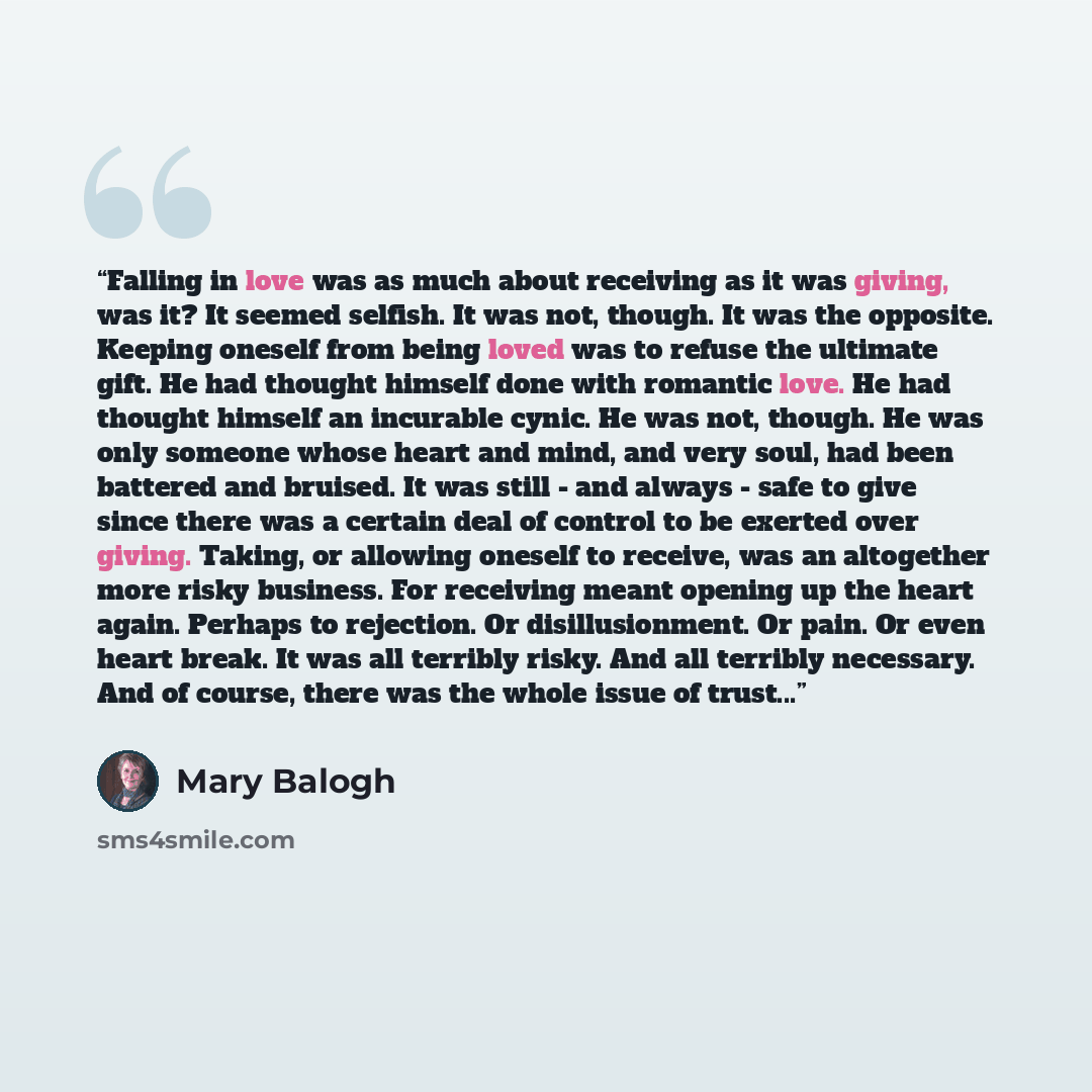 “Falling in love was as much about receiving as it was giving, was it? It seemed selfish. It was not, though. It was the opposite. Keeping oneself from being loved was to refuse the ultimate gift. He had thought himself done with romantic love. He had thought himself an incurable cynic. He was not…” quote by Mary Balogh