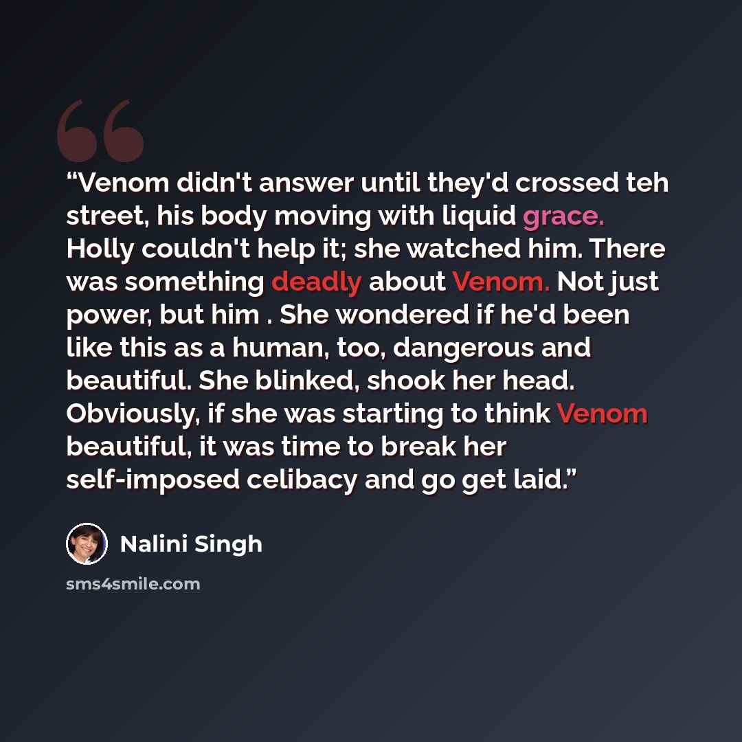 “Venom didn't answer until they'd crossed teh street, his body moving with liquid grace. Holly couldn't help it; she watched him. There was something deadly about Venom. Not just power, but him . She wondered if he'd been like this as a human, too, dangerous and beautiful. She blinked, shook her…” quote by Nalini Singh