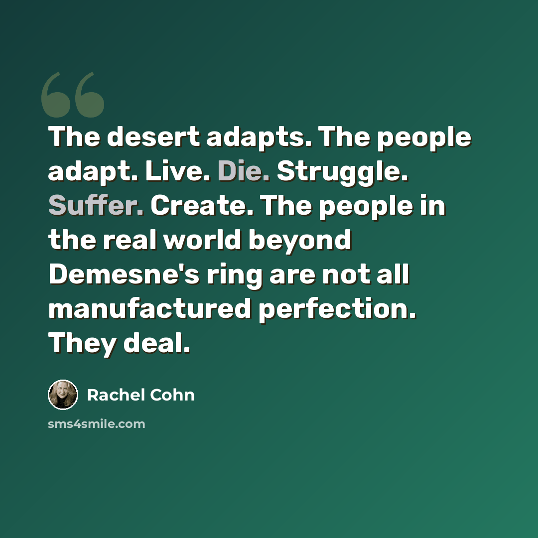 “The desert adapts. The people adapt. Live. Die. Struggle. Suffer. Create. The people in the real world beyond Demesne's ring are not all manufactured perfection. They deal.” quote by Rachel Cohn