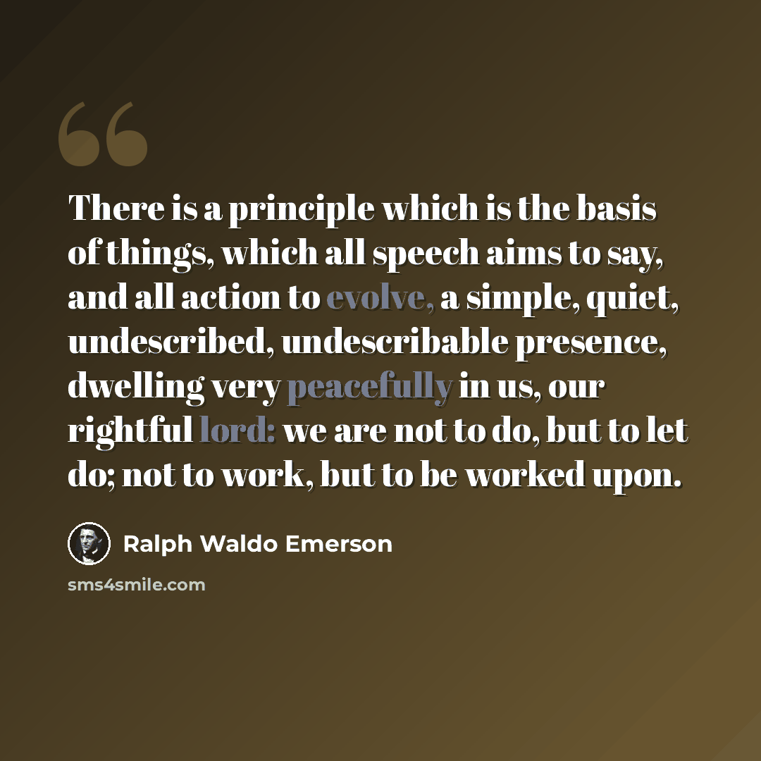 “There is a principle which is the basis of things, which all speech aims to say, and all action to evolve, a simple, quiet, undescribed, undescribable presence, dwelling very peacefully in us, our rightful lord: we are not to do, but to let do; not to work, but to be worked upon.” quote by Ralph Waldo Emerson