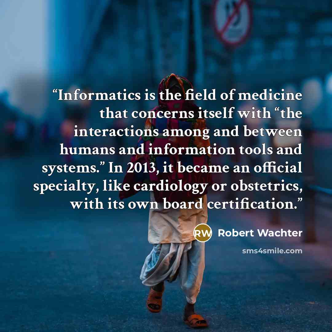 “Informatics is the field of medicine that concerns itself with “the interactions among and between humans and information tools and systems.” In 2013, it became an official specialty, like cardiology or obstetrics, with its own board certification.” quote by Robert Wachter