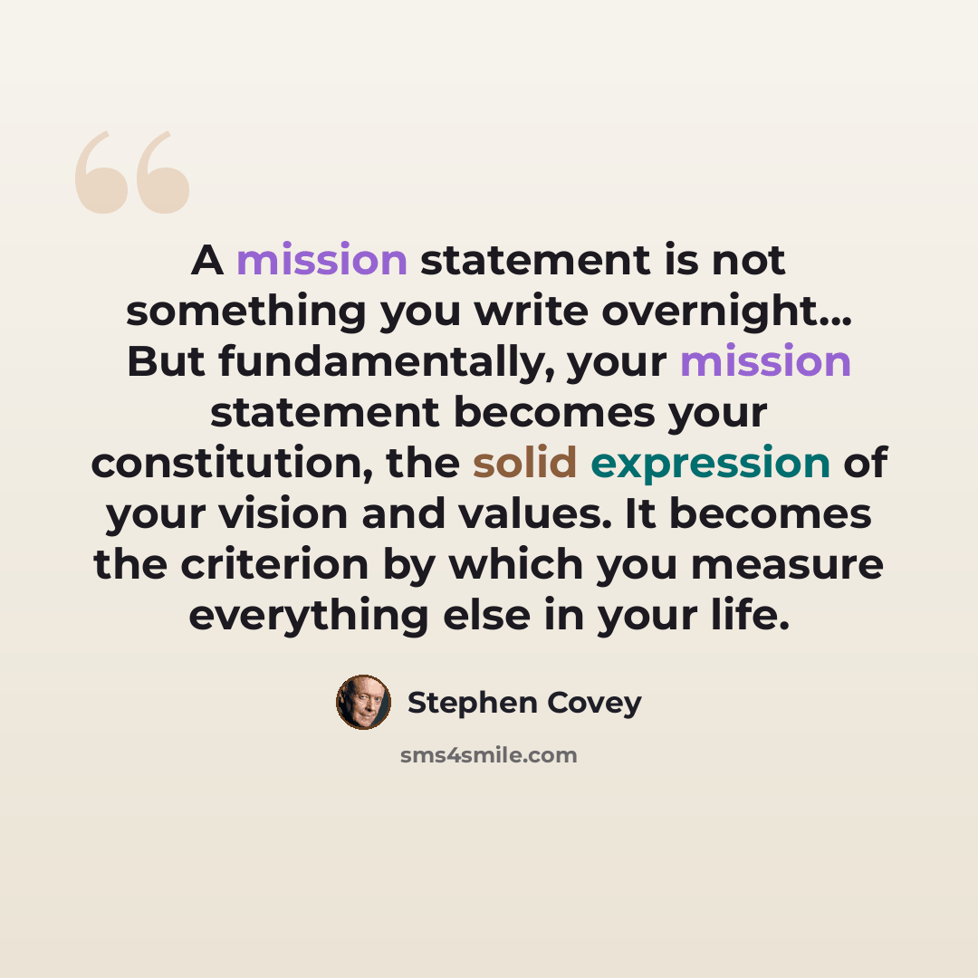 “A mission statement is not something you write overnight... But fundamentally, your mission statement becomes your constitution, the solid expression of your vision and values. It becomes the criterion by which you measure everything else in your life.” quote by Stephen Covey
