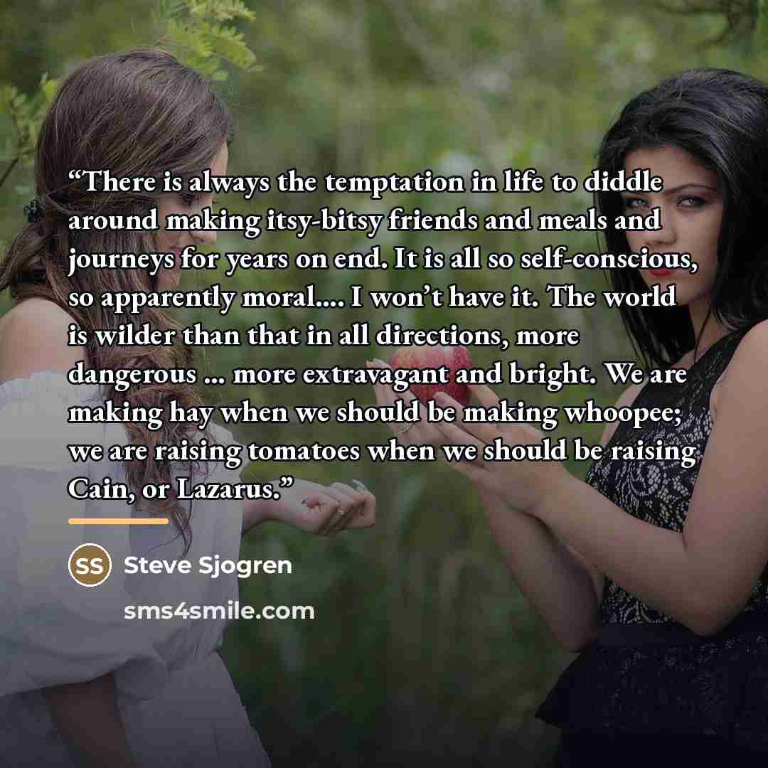 “There is always the temptation in life to diddle around making itsy-bitsy friends and meals and journeys for years on end. It is all so self-conscious, so apparently moral…. I won’t have it. The world is wilder than that in all directions, more dangerous … more extravagant and bright. We are…” quote by Steve Sjogren
