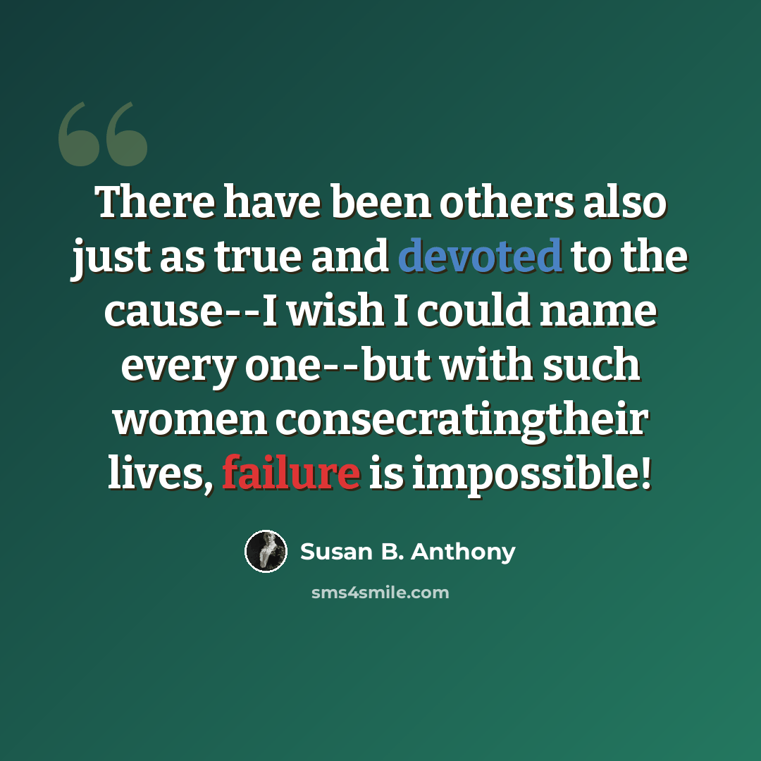“There have been others also just as true and devoted to the cause--I wish I could name every one--but with such women consecratingtheir lives, failure is impossible!” quote by Susan B. Anthony