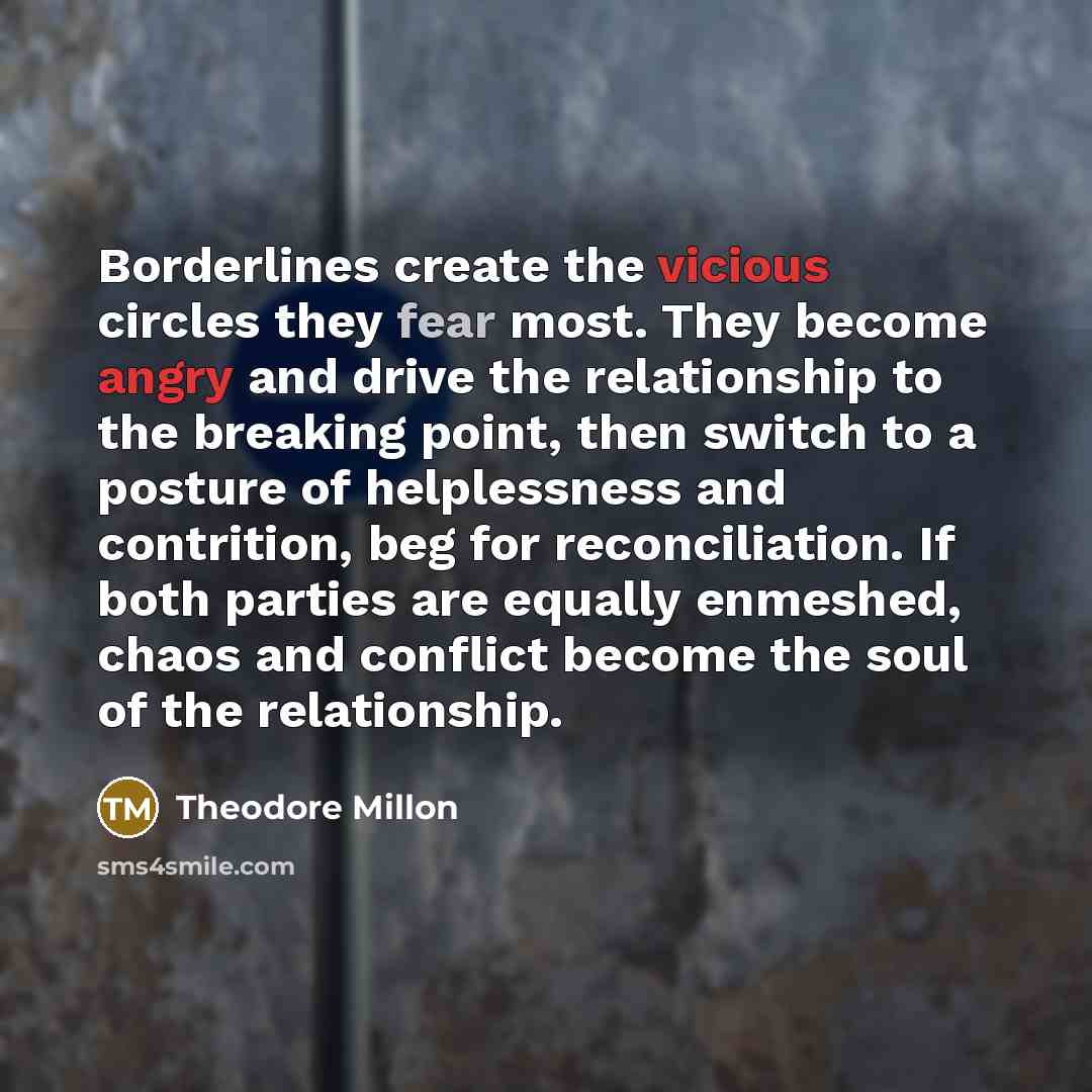 “Borderlines create the vicious circles they fear most. They become angry and drive the relationship to the breaking point, then switch to a posture of helplessness and contrition, beg for reconciliation. If both parties are equally enmeshed, chaos and conflict become the soul of the relationship.” quote by Theodore Millon