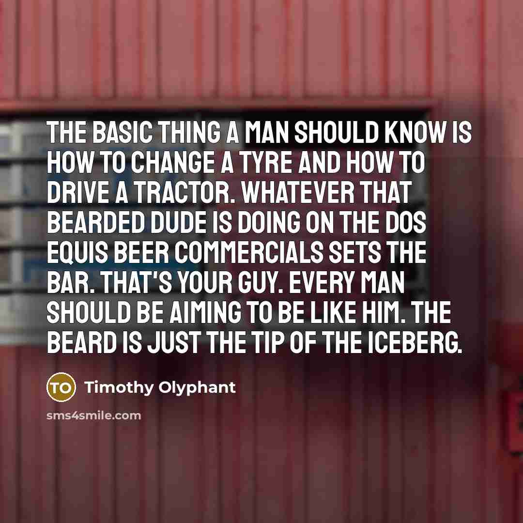 “The basic thing a man should know is how to change a tyre and how to drive a tractor. Whatever that bearded dude is doing on the Dos Equis beer commercials sets the bar. That's your guy. Every man should be aiming to be like him. The beard is just the tip of the iceberg.” quote by Timothy Olyphant