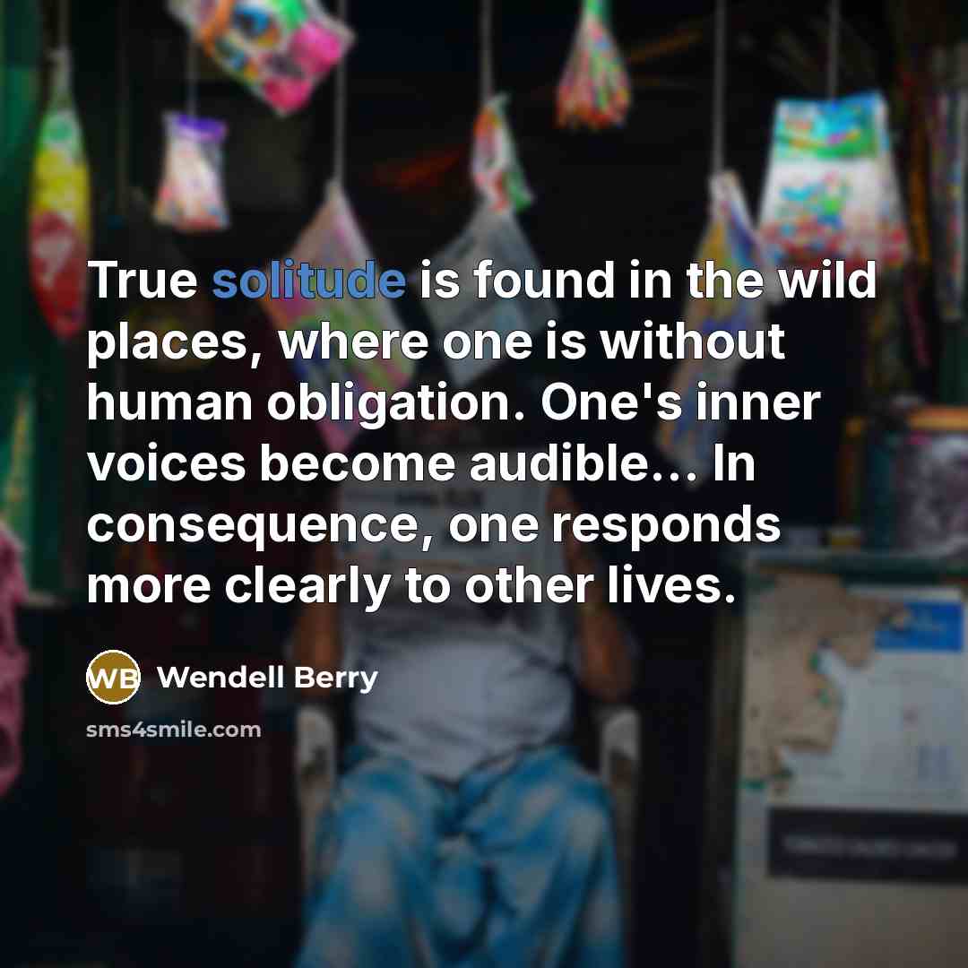 “True solitude is found in the wild places, where one is without human obligation. One's inner voices become audible... In consequence, one responds more clearly to other lives.” quote by Wendell Berry