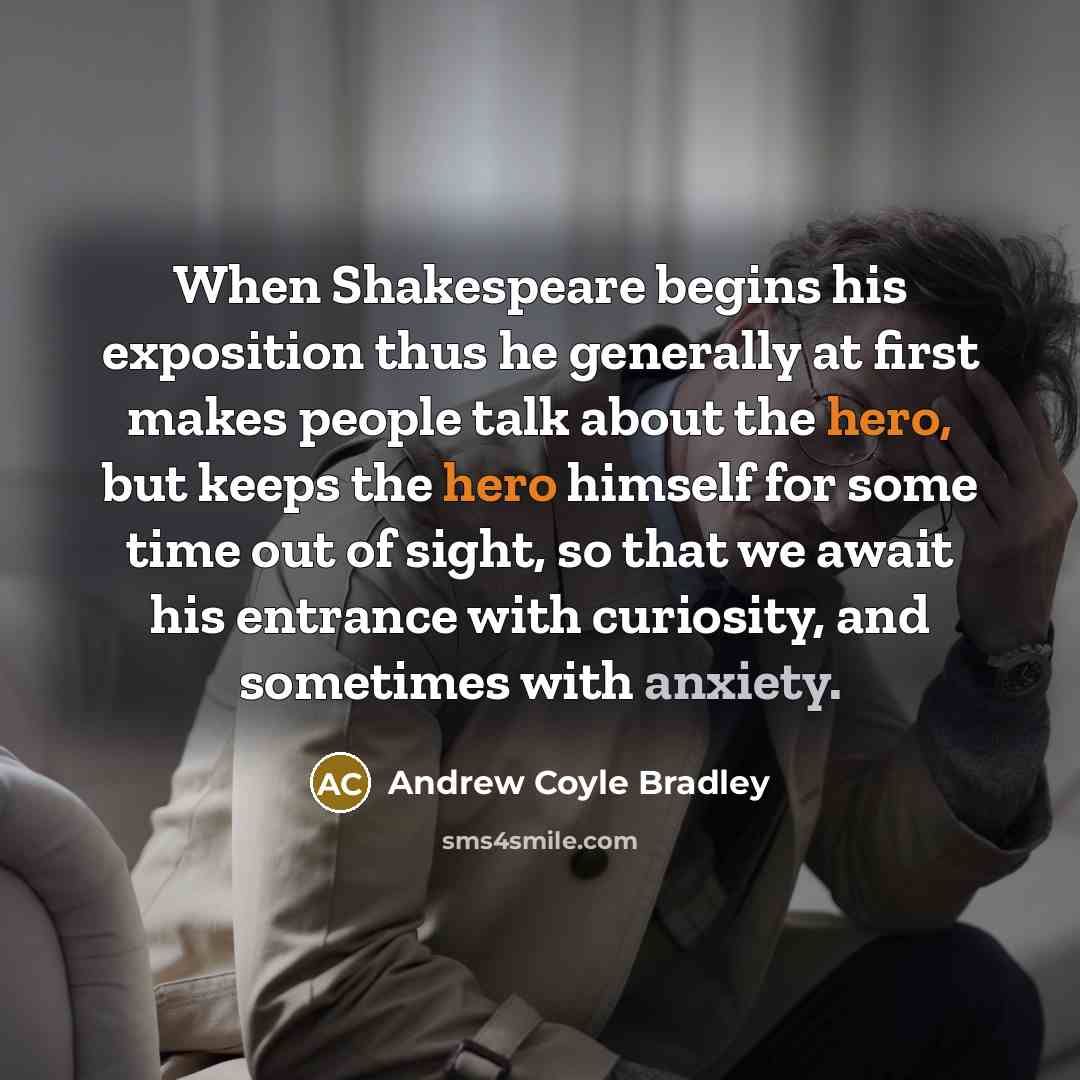 “When Shakespeare begins his exposition thus he generally at first makes people talk about the hero, but keeps the hero himself for some time out of sight, so that we await his entrance with curiosity, and sometimes with anxiety.” quote by Andrew Coyle Bradley