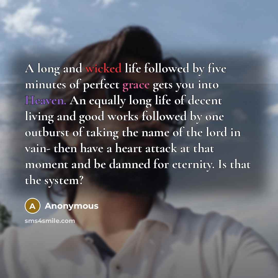 “A long and wicked life followed by five minutes of perfect grace gets you into Heaven. An equally long life of decent living and good works followed by one outburst of taking the name of the lord in vain- then have a heart attack at that moment and be damned for eternity. Is that the system?” quote by Anonymous