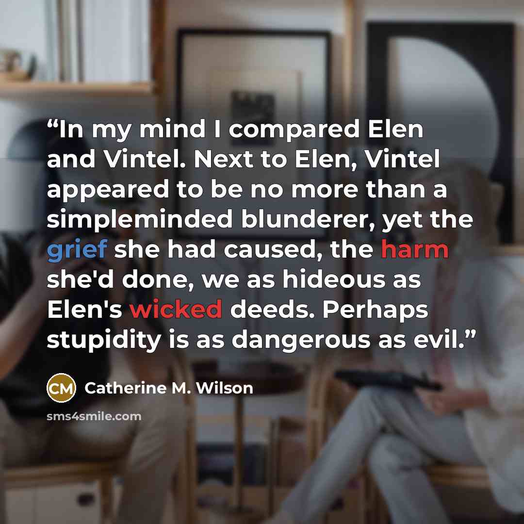 “In my mind I compared Elen and Vintel. Next to Elen, Vintel appeared to be no more than a simpleminded blunderer, yet the grief she had caused, the harm she'd done, we as hideous as Elen's wicked deeds. Perhaps stupidity is as dangerous as evil.” quote by Catherine M. Wilson