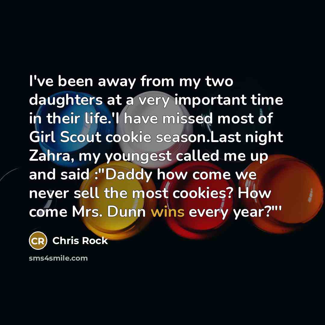 “I've been away from my two daughters at a very important time in their life.'I have missed most of Girl Scout cookie season.Last night Zahra, my youngest called me up and said :"Daddy how come we never sell the most cookies? How come Mrs. Dunn wins every year?"'” quote by Chris Rock