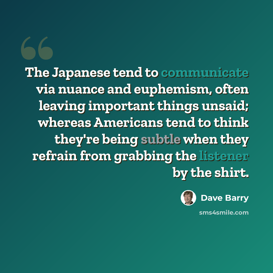 “The Japanese tend to communicate via nuance and euphemism, often leaving important things unsaid; whereas Americans tend to think they're being subtle when they refrain from grabbing the listener by the shirt.” quote by Dave Barry