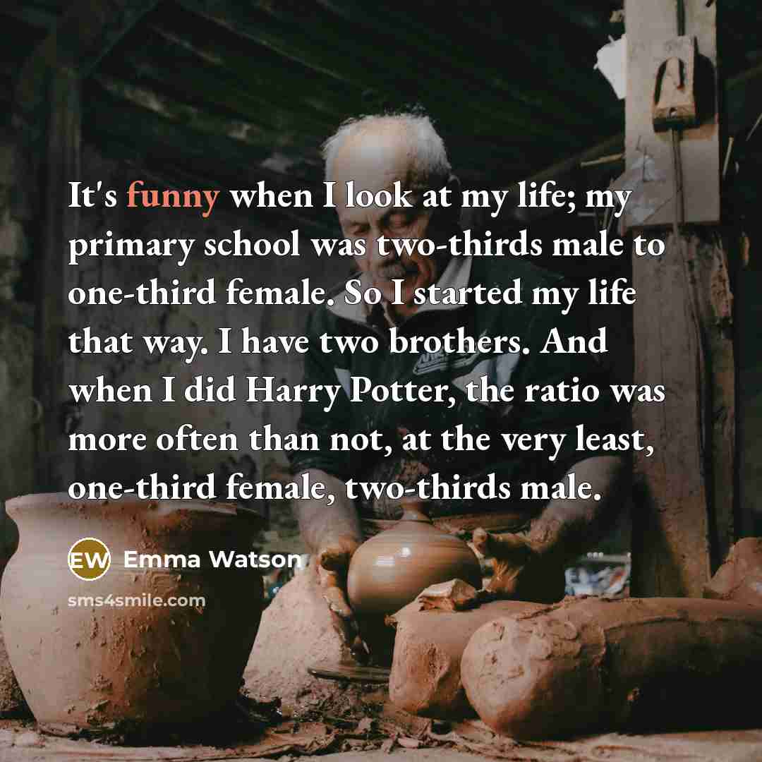 “It's funny when I look at my life; my primary school was two-thirds male to one-third female. So I started my life that way. I have two brothers. And when I did Harry Potter, the ratio was more often than not, at the very least, one-third female, two-thirds male.” quote by Emma Watson