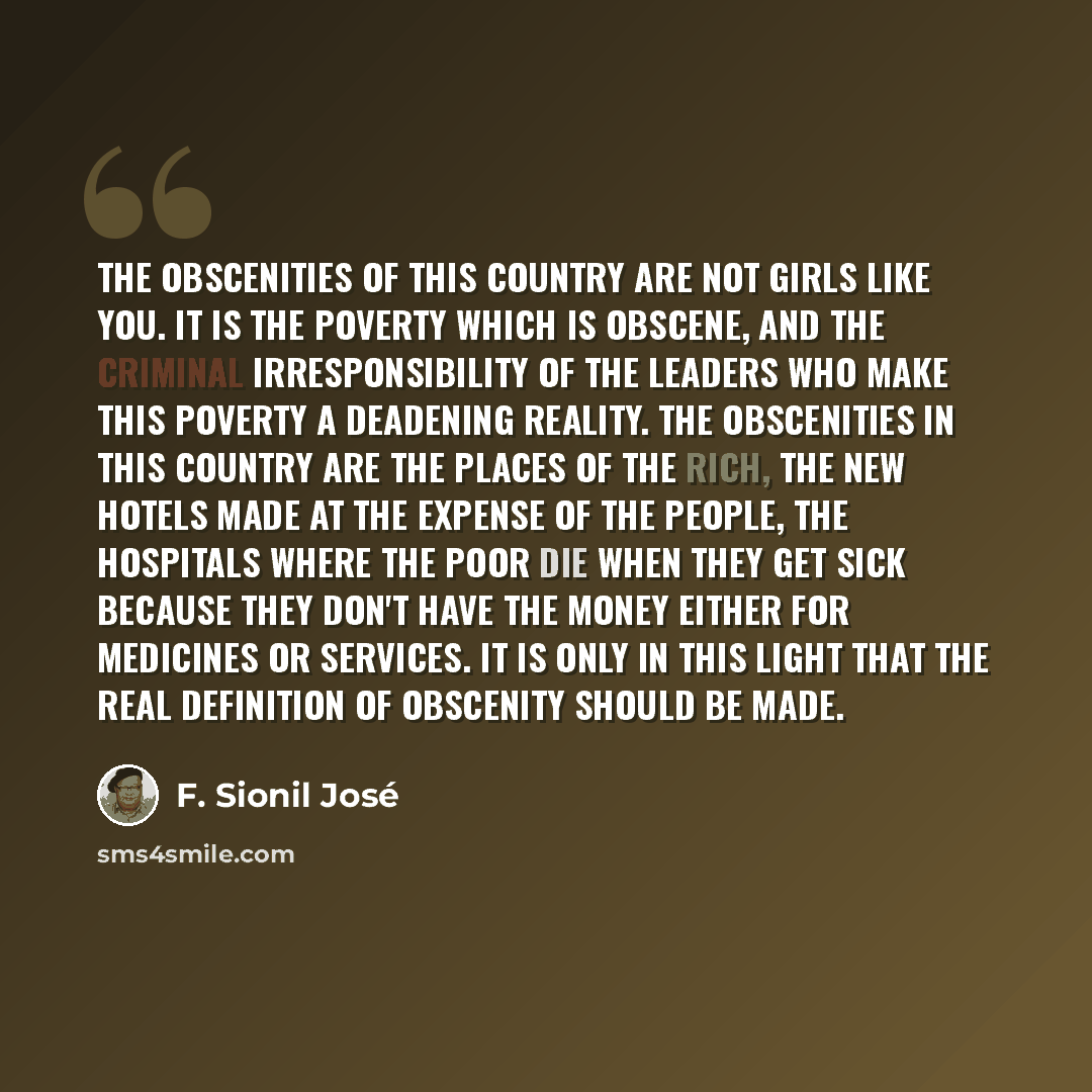 “The obscenities of this country are not girls like you. It is the poverty which is obscene, and the criminal irresponsibility of the leaders who make this poverty a deadening reality. The obscenities in this country are the places of the rich, the new hotels made at the expense of the people, the…” quote by F. Sionil José