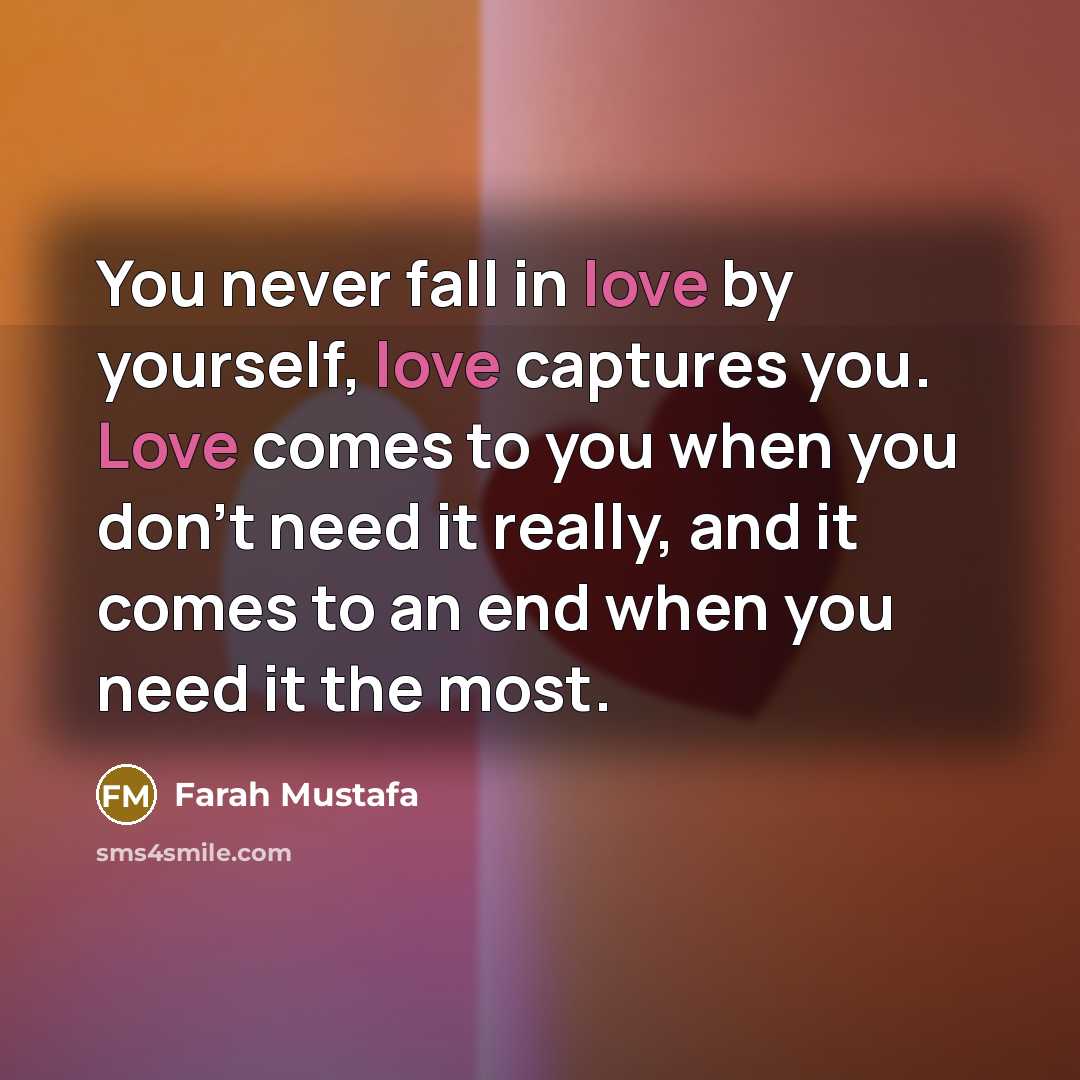 “You never fall in love by yourself, love captures you. Love comes to you when you don't need it really, and it comes to an end when you need it the most.” quote by Farah Mustafa