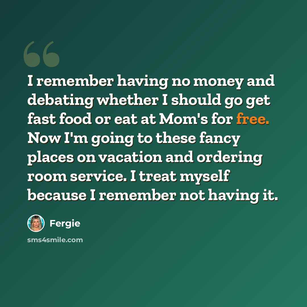 “I remember having no money and debating whether I should go get fast food or eat at Mom's for free. Now I'm going to these fancy places on vacation and ordering room service. I treat myself because I remember not having it.” quote by Fergie
