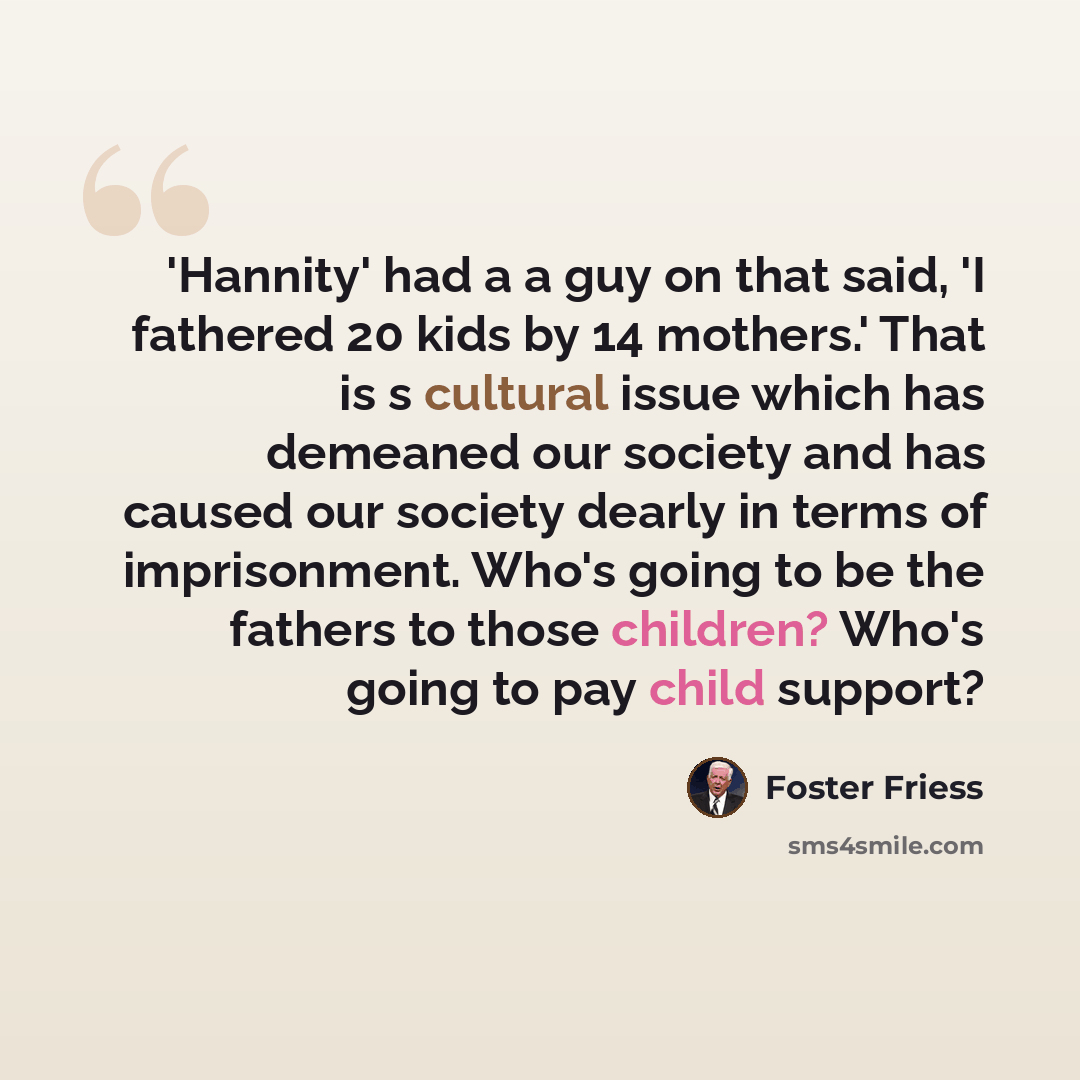 “'Hannity' had a a guy on that said, 'I fathered 20 kids by 14 mothers.' That is s cultural issue which has demeaned our society and has caused our society dearly in terms of imprisonment. Who's going to be the fathers to those children? Who's going to pay child support?” quote by Foster Friess