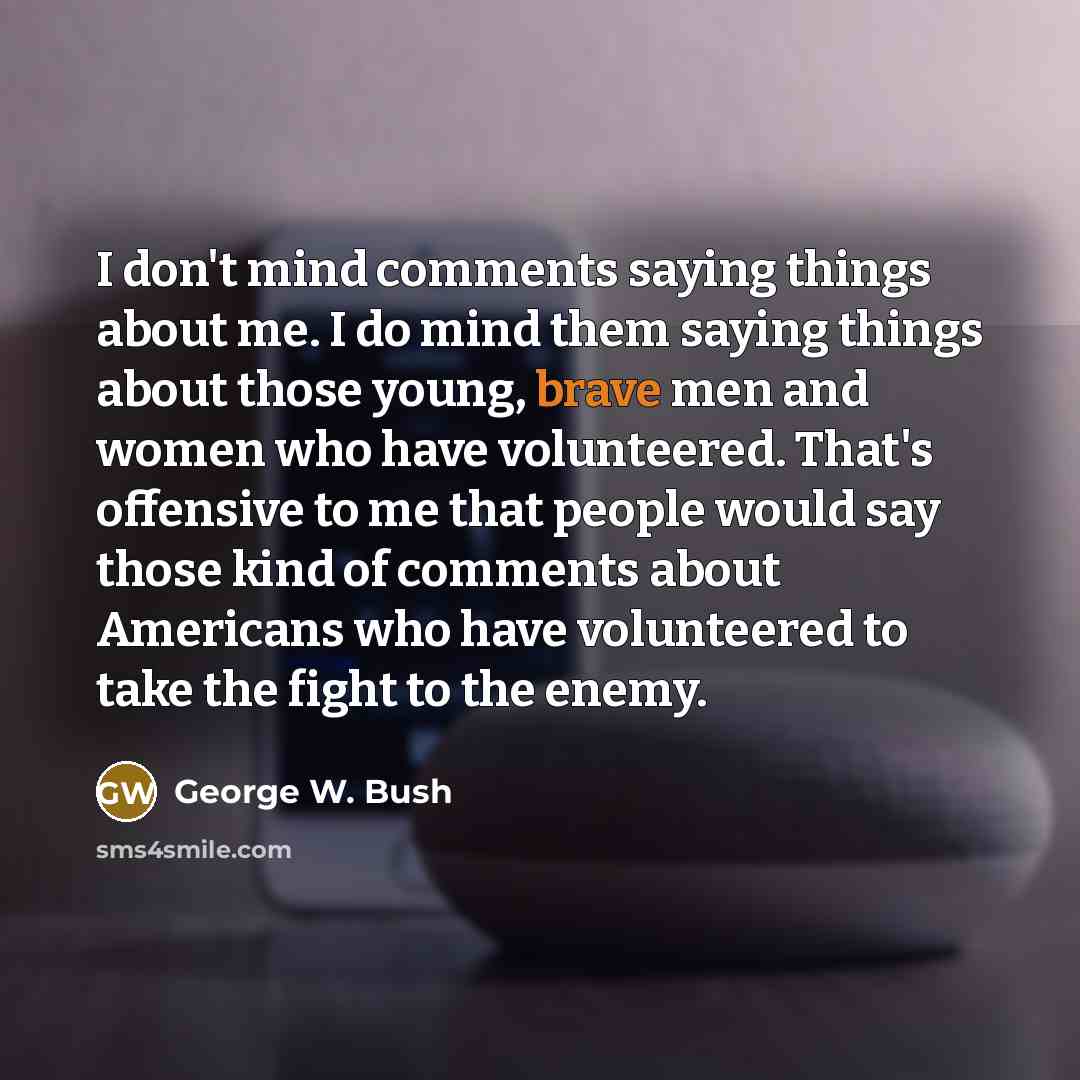 “I don't mind comments saying things about me. I do mind them saying things about those young, brave men and women who have volunteered. That's offensive to me that people would say those kind of comments about Americans who have volunteered to take the fight to the enemy.” quote by George W. Bush