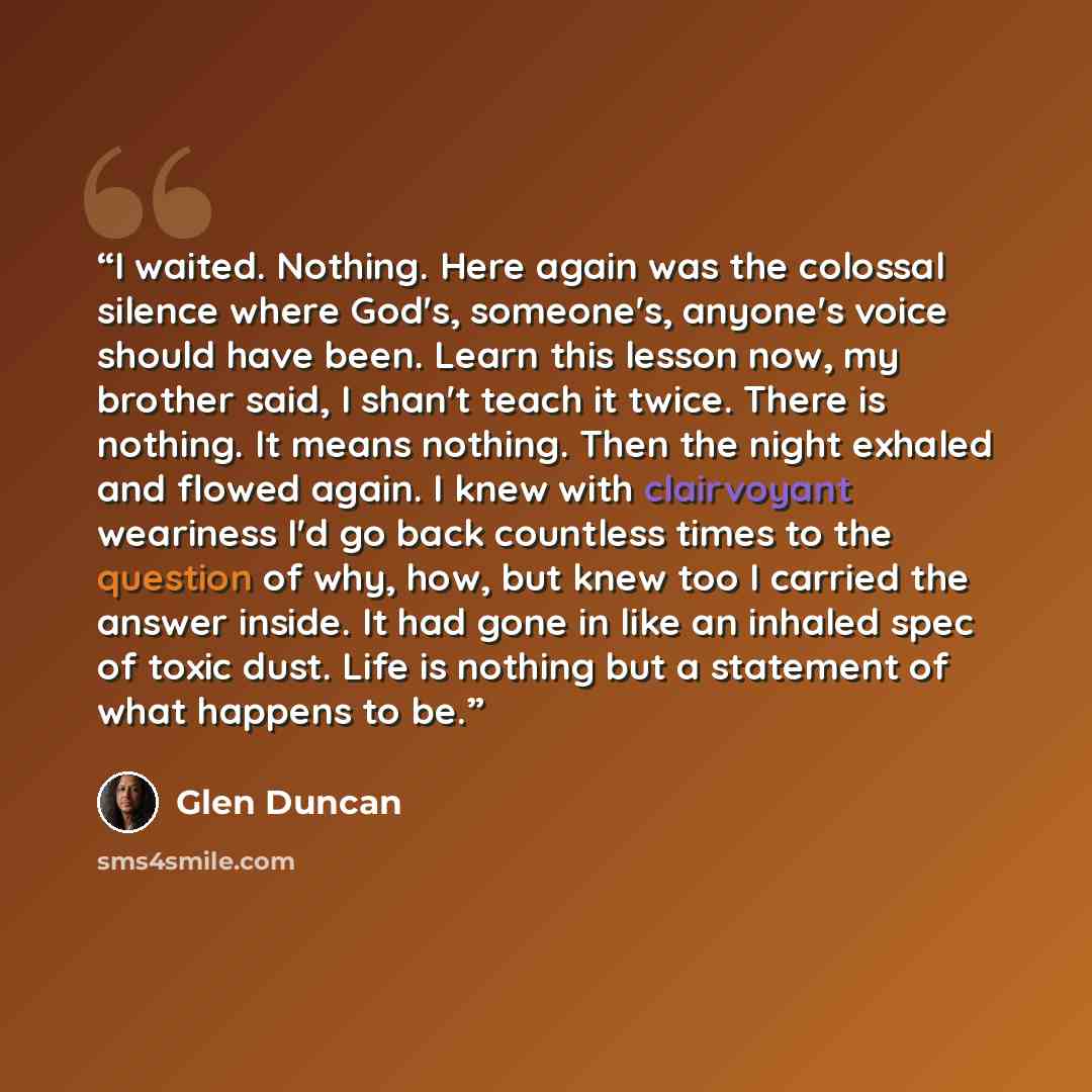 “I waited. Nothing. Here again was the colossal silence where God's, someone's, anyone's voice should have been. Learn this lesson now, my brother said, I shan't teach it twice. There is nothing. It means nothing. Then the night exhaled and flowed again. I knew with clairvoyant weariness I'd go…” quote by Glen Duncan