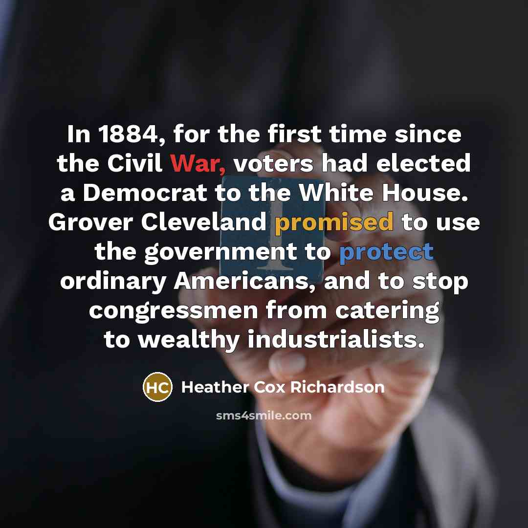 “In 1884, for the first time since the Civil War, voters had elected a Democrat to the White House. Grover Cleveland promised to use the government to protect ordinary Americans, and to stop congressmen from catering to wealthy industrialists.” quote by Heather Cox Richardson