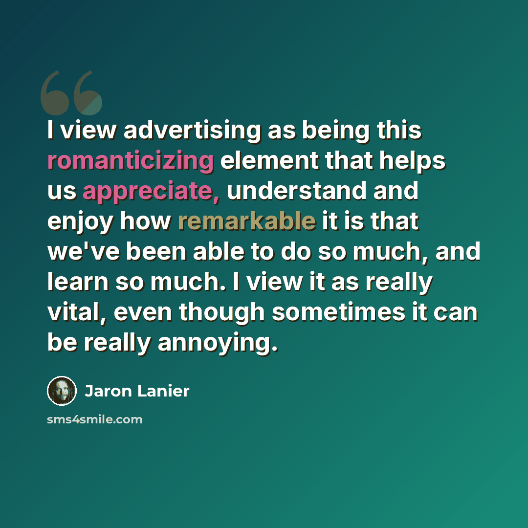 “I view advertising as being this romanticizing element that helps us appreciate, understand and enjoy how remarkable it is that we've been able to do so much, and learn so much. I view it as really vital, even though sometimes it can be really annoying.” quote by Jaron Lanier