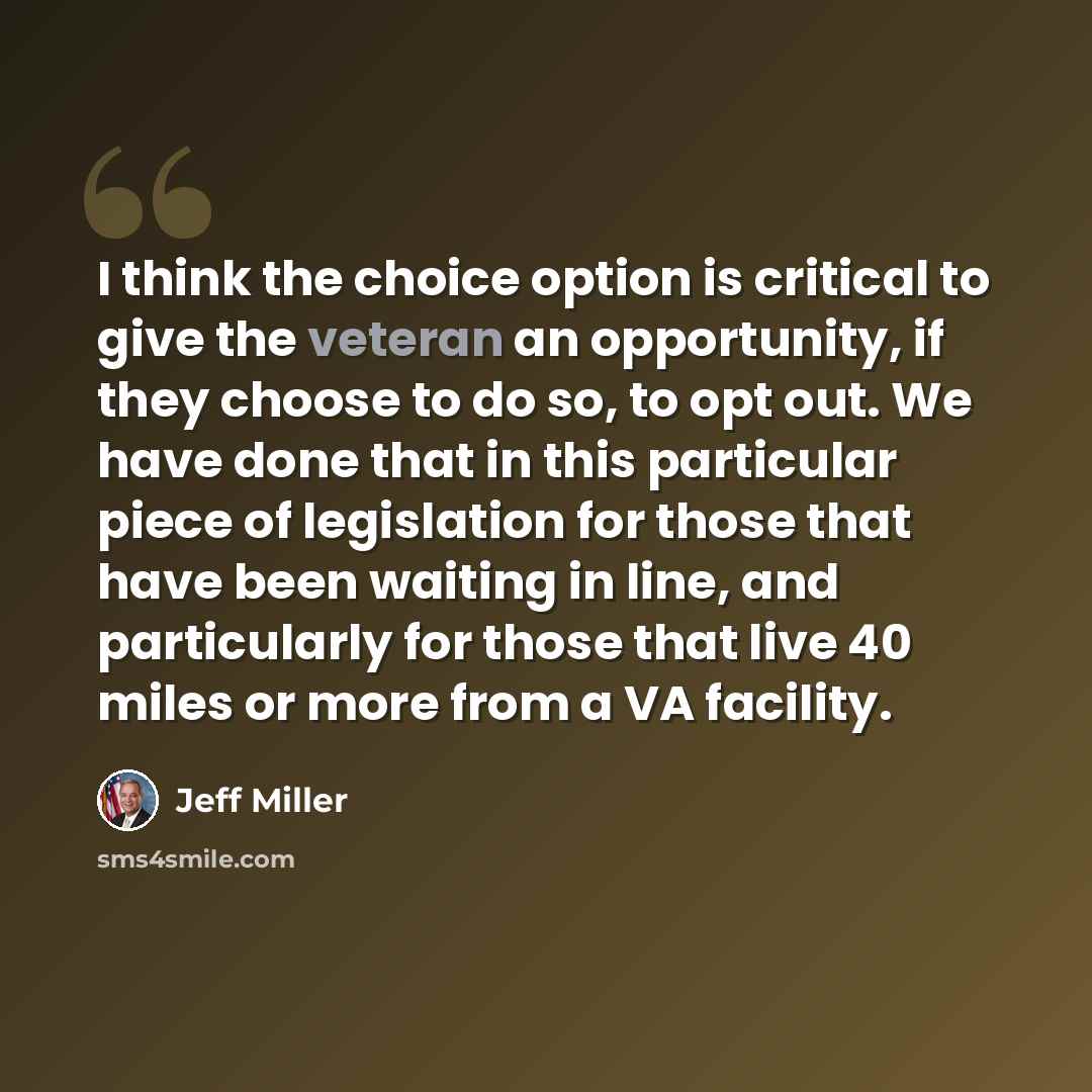 “I think the choice option is critical to give the veteran an opportunity, if they choose to do so, to opt out. We have done that in this particular piece of legislation for those that have been waiting in line, and particularly for those that live 40 miles or more from a VA facility.” quote by Jeff Miller