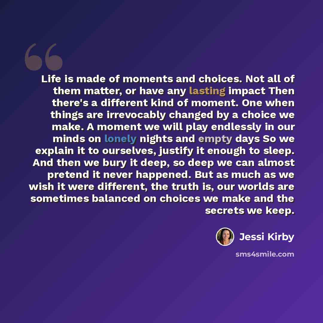 “Life is made of moments and choices. Not all of them matter, or have any lasting impact Then there's a different kind of moment. One when things are irrevocably changed by a choice we make. A moment we will play endlessly in our minds on lonely nights and empty days So we explain it to ourselves…” quote by Jessi Kirby